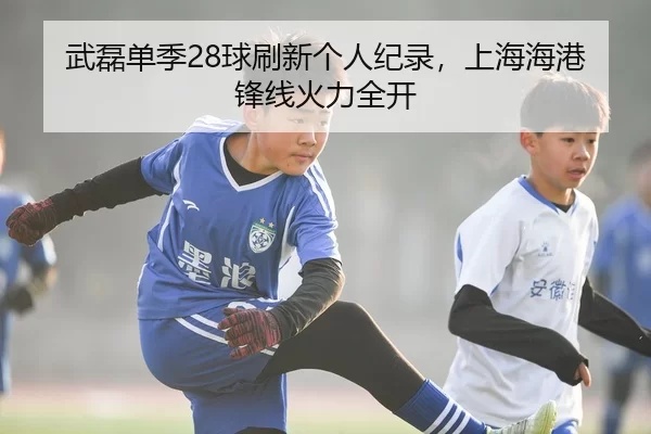 武磊单季28球刷新个人纪录，上海海港锋线火力全开