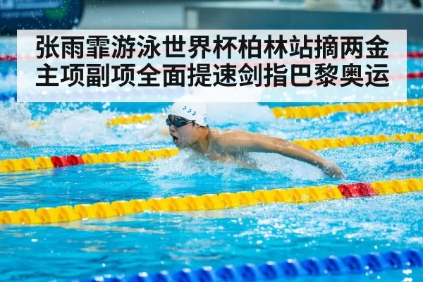 张雨霏游泳世界杯柏林站摘两金 主项副项全面提速剑指巴黎奥运