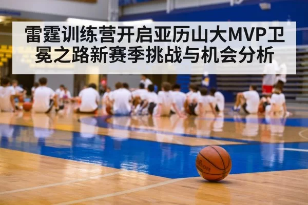 雷霆训练营开启亚历山大MVP卫冕之路新赛季挑战与机会分析